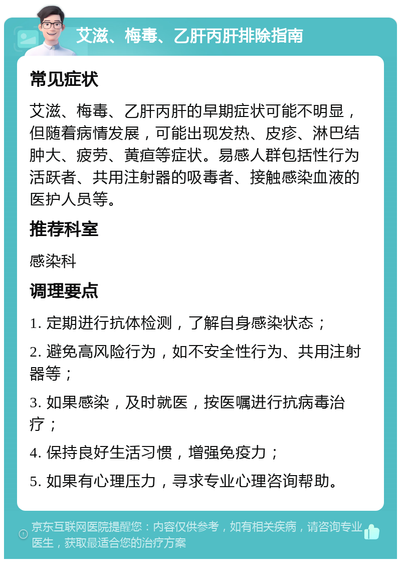 艾滋、梅毒、乙肝丙肝排除指南 常见症状 艾滋、梅毒、乙肝丙肝的早期症状可能不明显，但随着病情发展，可能出现发热、皮疹、淋巴结肿大、疲劳、黄疸等症状。易感人群包括性行为活跃者、共用注射器的吸毒者、接触感染血液的医护人员等。 推荐科室 感染科 调理要点 1. 定期进行抗体检测，了解自身感染状态； 2. 避免高风险行为，如不安全性行为、共用注射器等； 3. 如果感染，及时就医，按医嘱进行抗病毒治疗； 4. 保持良好生活习惯，增强免疫力； 5. 如果有心理压力，寻求专业心理咨询帮助。