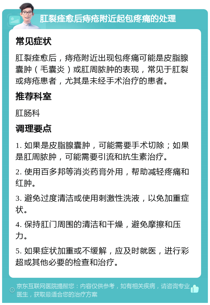 肛裂痊愈后痔疮附近起包疼痛的处理 常见症状 肛裂痊愈后，痔疮附近出现包疼痛可能是皮脂腺囊肿（毛囊炎）或肛周脓肿的表现，常见于肛裂或痔疮患者，尤其是未经手术治疗的患者。 推荐科室 肛肠科 调理要点 1. 如果是皮脂腺囊肿，可能需要手术切除；如果是肛周脓肿，可能需要引流和抗生素治疗。 2. 使用百多邦等消炎药膏外用，帮助减轻疼痛和红肿。 3. 避免过度清洁或使用刺激性洗液，以免加重症状。 4. 保持肛门周围的清洁和干燥，避免摩擦和压力。 5. 如果症状加重或不缓解，应及时就医，进行彩超或其他必要的检查和治疗。