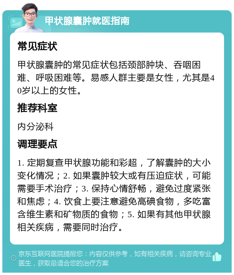 甲状腺囊肿就医指南 常见症状 甲状腺囊肿的常见症状包括颈部肿块、吞咽困难、呼吸困难等。易感人群主要是女性，尤其是40岁以上的女性。 推荐科室 内分泌科 调理要点 1. 定期复查甲状腺功能和彩超，了解囊肿的大小变化情况；2. 如果囊肿较大或有压迫症状，可能需要手术治疗；3. 保持心情舒畅，避免过度紧张和焦虑；4. 饮食上要注意避免高碘食物，多吃富含维生素和矿物质的食物；5. 如果有其他甲状腺相关疾病，需要同时治疗。