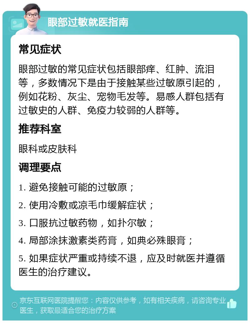 眼部过敏就医指南 常见症状 眼部过敏的常见症状包括眼部痒、红肿、流泪等，多数情况下是由于接触某些过敏原引起的，例如花粉、灰尘、宠物毛发等。易感人群包括有过敏史的人群、免疫力较弱的人群等。 推荐科室 眼科或皮肤科 调理要点 1. 避免接触可能的过敏原； 2. 使用冷敷或凉毛巾缓解症状； 3. 口服抗过敏药物，如扑尔敏； 4. 局部涂抹激素类药膏，如典必殊眼膏； 5. 如果症状严重或持续不退，应及时就医并遵循医生的治疗建议。