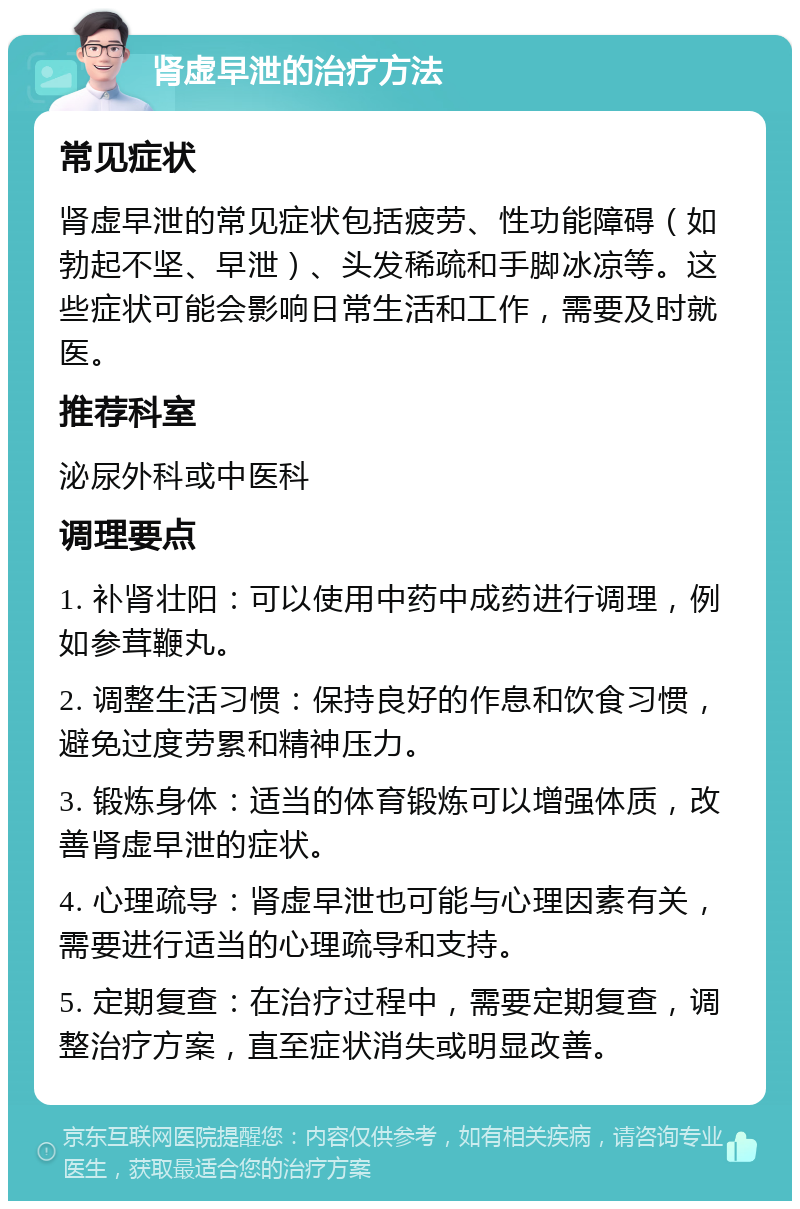 肾虚早泄的治疗方法 常见症状 肾虚早泄的常见症状包括疲劳、性功能障碍（如勃起不坚、早泄）、头发稀疏和手脚冰凉等。这些症状可能会影响日常生活和工作，需要及时就医。 推荐科室 泌尿外科或中医科 调理要点 1. 补肾壮阳：可以使用中药中成药进行调理，例如参茸鞭丸。 2. 调整生活习惯：保持良好的作息和饮食习惯，避免过度劳累和精神压力。 3. 锻炼身体：适当的体育锻炼可以增强体质，改善肾虚早泄的症状。 4. 心理疏导：肾虚早泄也可能与心理因素有关，需要进行适当的心理疏导和支持。 5. 定期复查：在治疗过程中，需要定期复查，调整治疗方案，直至症状消失或明显改善。