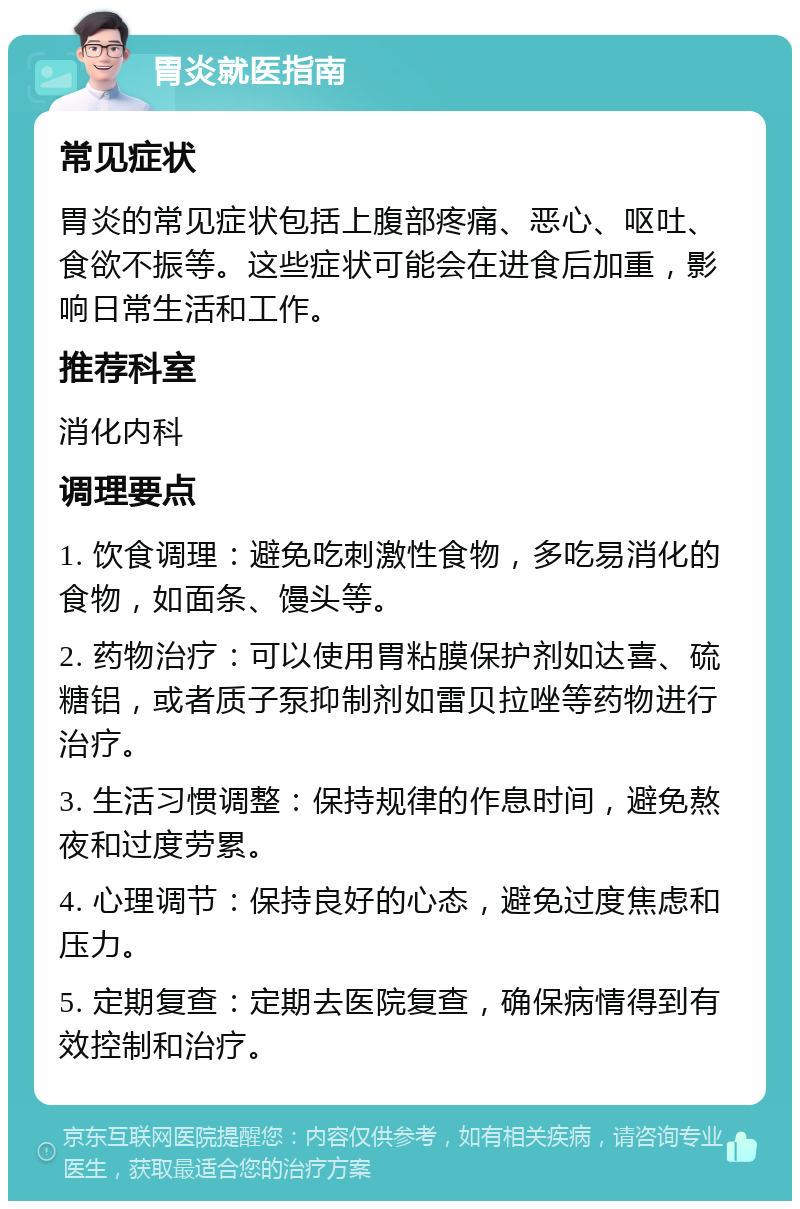 胃炎就医指南 常见症状 胃炎的常见症状包括上腹部疼痛、恶心、呕吐、食欲不振等。这些症状可能会在进食后加重，影响日常生活和工作。 推荐科室 消化内科 调理要点 1. 饮食调理：避免吃刺激性食物，多吃易消化的食物，如面条、馒头等。 2. 药物治疗：可以使用胃粘膜保护剂如达喜、硫糖铝，或者质子泵抑制剂如雷贝拉唑等药物进行治疗。 3. 生活习惯调整：保持规律的作息时间，避免熬夜和过度劳累。 4. 心理调节：保持良好的心态，避免过度焦虑和压力。 5. 定期复查：定期去医院复查，确保病情得到有效控制和治疗。