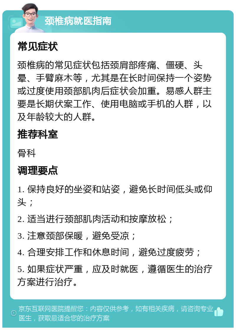 颈椎病就医指南 常见症状 颈椎病的常见症状包括颈肩部疼痛、僵硬、头晕、手臂麻木等，尤其是在长时间保持一个姿势或过度使用颈部肌肉后症状会加重。易感人群主要是长期伏案工作、使用电脑或手机的人群，以及年龄较大的人群。 推荐科室 骨科 调理要点 1. 保持良好的坐姿和站姿，避免长时间低头或仰头； 2. 适当进行颈部肌肉活动和按摩放松； 3. 注意颈部保暖，避免受凉； 4. 合理安排工作和休息时间，避免过度疲劳； 5. 如果症状严重，应及时就医，遵循医生的治疗方案进行治疗。