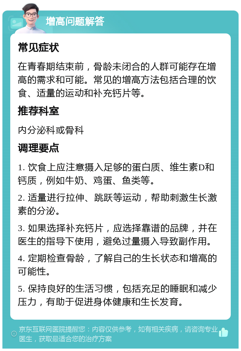 增高问题解答 常见症状 在青春期结束前，骨龄未闭合的人群可能存在增高的需求和可能。常见的增高方法包括合理的饮食、适量的运动和补充钙片等。 推荐科室 内分泌科或骨科 调理要点 1. 饮食上应注意摄入足够的蛋白质、维生素D和钙质，例如牛奶、鸡蛋、鱼类等。 2. 适量进行拉伸、跳跃等运动，帮助刺激生长激素的分泌。 3. 如果选择补充钙片，应选择靠谱的品牌，并在医生的指导下使用，避免过量摄入导致副作用。 4. 定期检查骨龄，了解自己的生长状态和增高的可能性。 5. 保持良好的生活习惯，包括充足的睡眠和减少压力，有助于促进身体健康和生长发育。