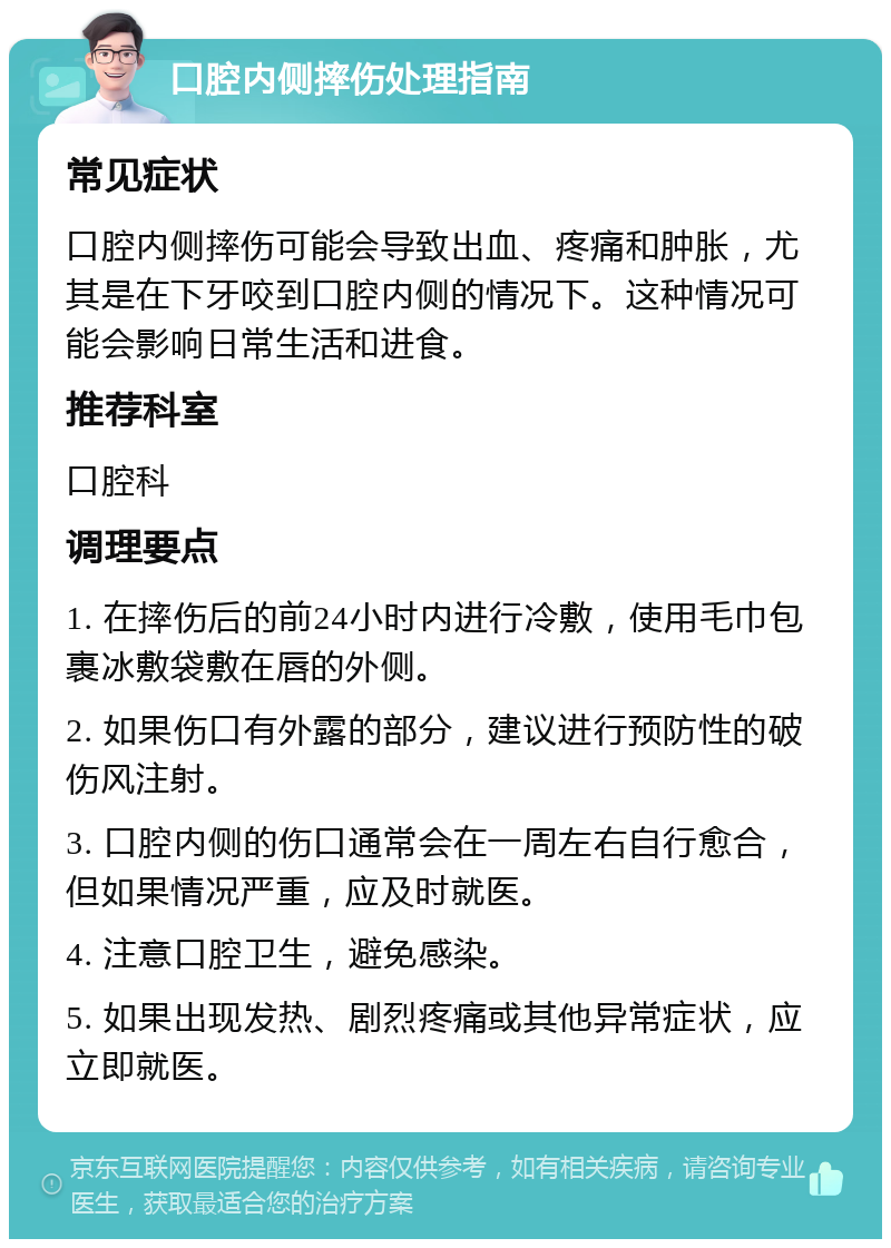 口腔内侧摔伤处理指南 常见症状 口腔内侧摔伤可能会导致出血、疼痛和肿胀，尤其是在下牙咬到口腔内侧的情况下。这种情况可能会影响日常生活和进食。 推荐科室 口腔科 调理要点 1. 在摔伤后的前24小时内进行冷敷，使用毛巾包裹冰敷袋敷在唇的外侧。 2. 如果伤口有外露的部分，建议进行预防性的破伤风注射。 3. 口腔内侧的伤口通常会在一周左右自行愈合，但如果情况严重，应及时就医。 4. 注意口腔卫生，避免感染。 5. 如果出现发热、剧烈疼痛或其他异常症状，应立即就医。