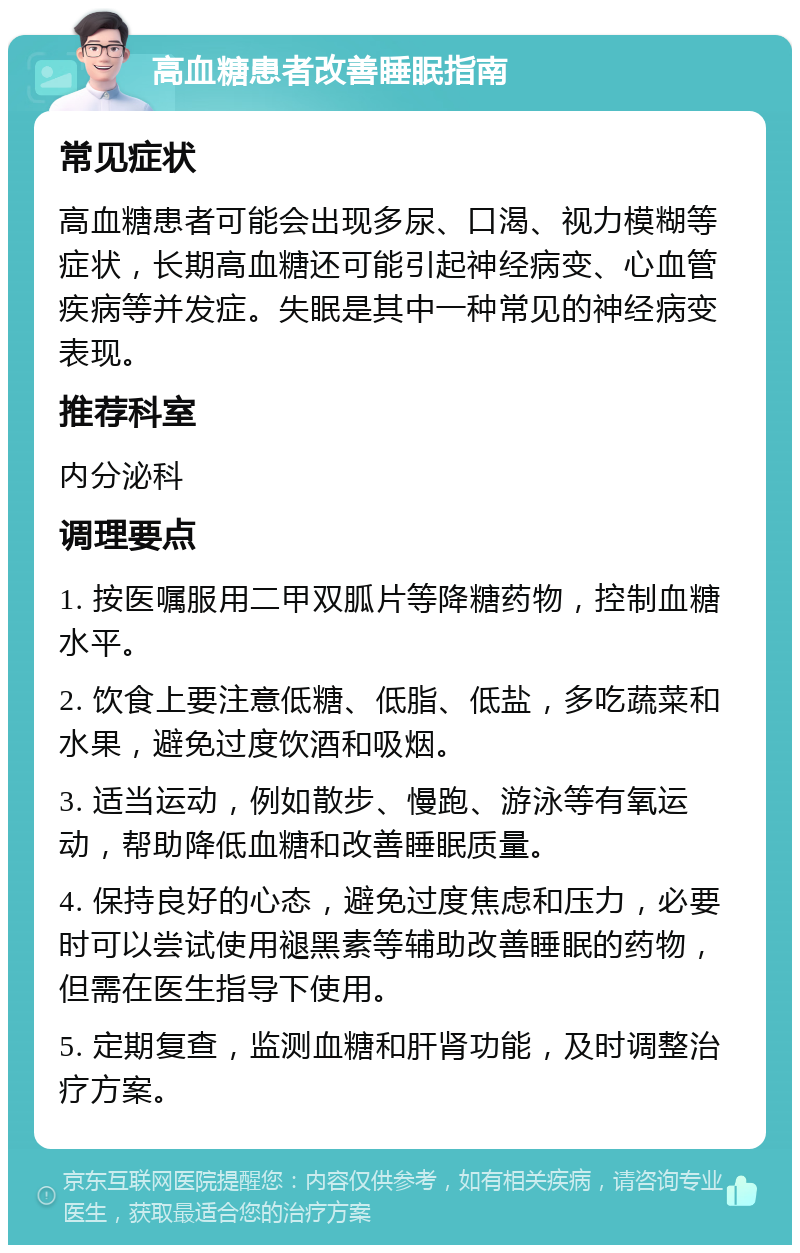 高血糖患者改善睡眠指南 常见症状 高血糖患者可能会出现多尿、口渴、视力模糊等症状，长期高血糖还可能引起神经病变、心血管疾病等并发症。失眠是其中一种常见的神经病变表现。 推荐科室 内分泌科 调理要点 1. 按医嘱服用二甲双胍片等降糖药物，控制血糖水平。 2. 饮食上要注意低糖、低脂、低盐，多吃蔬菜和水果，避免过度饮酒和吸烟。 3. 适当运动，例如散步、慢跑、游泳等有氧运动，帮助降低血糖和改善睡眠质量。 4. 保持良好的心态，避免过度焦虑和压力，必要时可以尝试使用褪黑素等辅助改善睡眠的药物，但需在医生指导下使用。 5. 定期复查，监测血糖和肝肾功能，及时调整治疗方案。