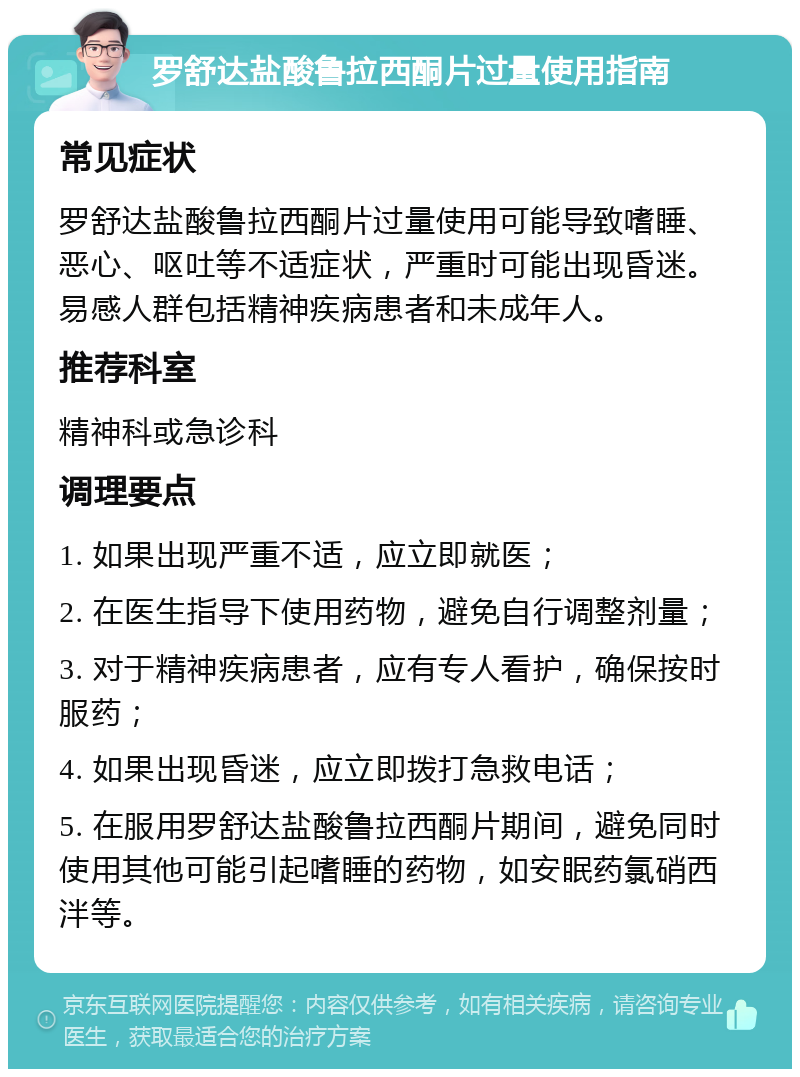 罗舒达盐酸鲁拉西酮片过量使用指南 常见症状 罗舒达盐酸鲁拉西酮片过量使用可能导致嗜睡、恶心、呕吐等不适症状，严重时可能出现昏迷。易感人群包括精神疾病患者和未成年人。 推荐科室 精神科或急诊科 调理要点 1. 如果出现严重不适，应立即就医； 2. 在医生指导下使用药物，避免自行调整剂量； 3. 对于精神疾病患者，应有专人看护，确保按时服药； 4. 如果出现昏迷，应立即拨打急救电话； 5. 在服用罗舒达盐酸鲁拉西酮片期间，避免同时使用其他可能引起嗜睡的药物，如安眠药氯硝西泮等。