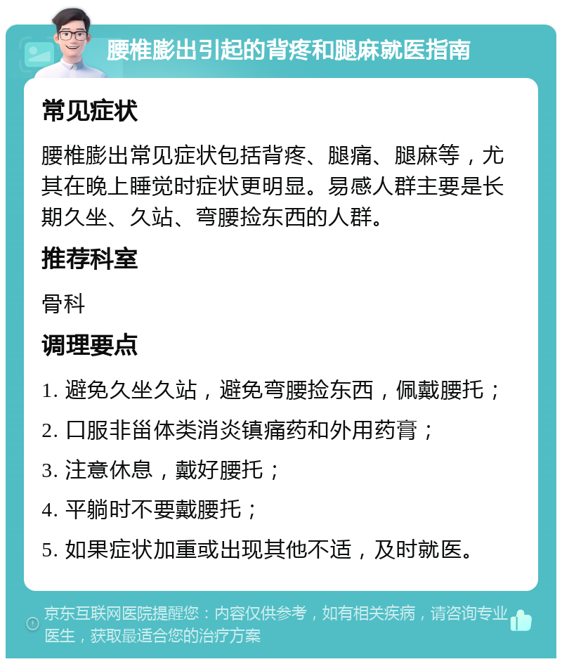 腰椎膨出引起的背疼和腿麻就医指南 常见症状 腰椎膨出常见症状包括背疼、腿痛、腿麻等，尤其在晚上睡觉时症状更明显。易感人群主要是长期久坐、久站、弯腰捡东西的人群。 推荐科室 骨科 调理要点 1. 避免久坐久站，避免弯腰捡东西，佩戴腰托； 2. 口服非甾体类消炎镇痛药和外用药膏； 3. 注意休息，戴好腰托； 4. 平躺时不要戴腰托； 5. 如果症状加重或出现其他不适，及时就医。