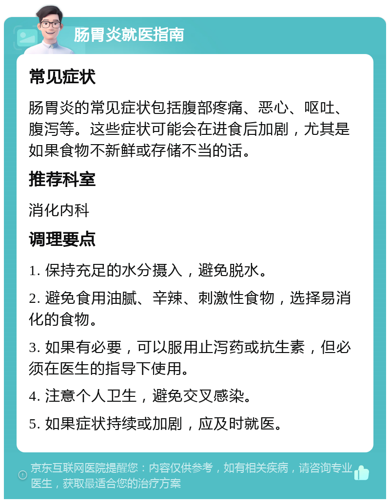 肠胃炎就医指南 常见症状 肠胃炎的常见症状包括腹部疼痛、恶心、呕吐、腹泻等。这些症状可能会在进食后加剧，尤其是如果食物不新鲜或存储不当的话。 推荐科室 消化内科 调理要点 1. 保持充足的水分摄入，避免脱水。 2. 避免食用油腻、辛辣、刺激性食物，选择易消化的食物。 3. 如果有必要，可以服用止泻药或抗生素，但必须在医生的指导下使用。 4. 注意个人卫生，避免交叉感染。 5. 如果症状持续或加剧，应及时就医。