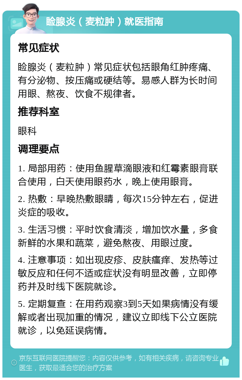 睑腺炎（麦粒肿）就医指南 常见症状 睑腺炎（麦粒肿）常见症状包括眼角红肿疼痛、有分泌物、按压痛或硬结等。易感人群为长时间用眼、熬夜、饮食不规律者。 推荐科室 眼科 调理要点 1. 局部用药：使用鱼腥草滴眼液和红霉素眼膏联合使用，白天使用眼药水，晚上使用眼膏。 2. 热敷：早晚热敷眼睛，每次15分钟左右，促进炎症的吸收。 3. 生活习惯：平时饮食清淡，增加饮水量，多食新鲜的水果和蔬菜，避免熬夜、用眼过度。 4. 注意事项：如出现皮疹、皮肤瘙痒、发热等过敏反应和任何不适或症状没有明显改善，立即停药并及时线下医院就诊。 5. 定期复查：在用药观察3到5天如果病情没有缓解或者出现加重的情况，建议立即线下公立医院就诊，以免延误病情。