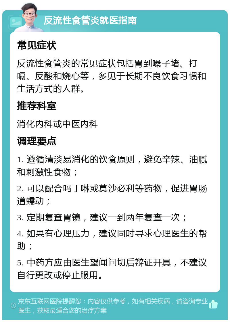 反流性食管炎就医指南 常见症状 反流性食管炎的常见症状包括胃到嗓子堵、打嗝、反酸和烧心等，多见于长期不良饮食习惯和生活方式的人群。 推荐科室 消化内科或中医内科 调理要点 1. 遵循清淡易消化的饮食原则，避免辛辣、油腻和刺激性食物； 2. 可以配合吗丁啉或莫沙必利等药物，促进胃肠道蠕动； 3. 定期复查胃镜，建议一到两年复查一次； 4. 如果有心理压力，建议同时寻求心理医生的帮助； 5. 中药方应由医生望闻问切后辩证开具，不建议自行更改或停止服用。