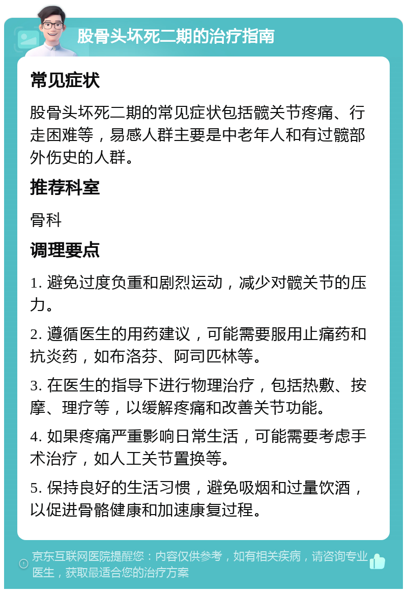 股骨头坏死二期的治疗指南 常见症状 股骨头坏死二期的常见症状包括髋关节疼痛、行走困难等，易感人群主要是中老年人和有过髋部外伤史的人群。 推荐科室 骨科 调理要点 1. 避免过度负重和剧烈运动，减少对髋关节的压力。 2. 遵循医生的用药建议，可能需要服用止痛药和抗炎药，如布洛芬、阿司匹林等。 3. 在医生的指导下进行物理治疗，包括热敷、按摩、理疗等，以缓解疼痛和改善关节功能。 4. 如果疼痛严重影响日常生活，可能需要考虑手术治疗，如人工关节置换等。 5. 保持良好的生活习惯，避免吸烟和过量饮酒，以促进骨骼健康和加速康复过程。