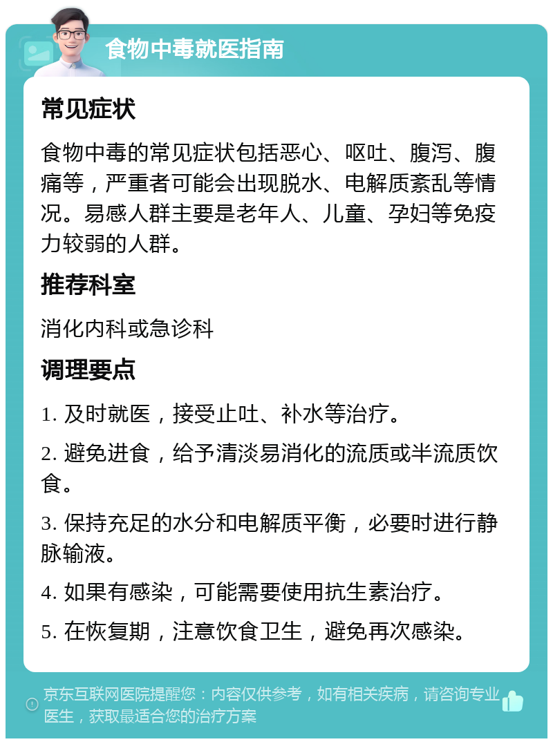 食物中毒就医指南 常见症状 食物中毒的常见症状包括恶心、呕吐、腹泻、腹痛等，严重者可能会出现脱水、电解质紊乱等情况。易感人群主要是老年人、儿童、孕妇等免疫力较弱的人群。 推荐科室 消化内科或急诊科 调理要点 1. 及时就医，接受止吐、补水等治疗。 2. 避免进食，给予清淡易消化的流质或半流质饮食。 3. 保持充足的水分和电解质平衡，必要时进行静脉输液。 4. 如果有感染，可能需要使用抗生素治疗。 5. 在恢复期，注意饮食卫生，避免再次感染。