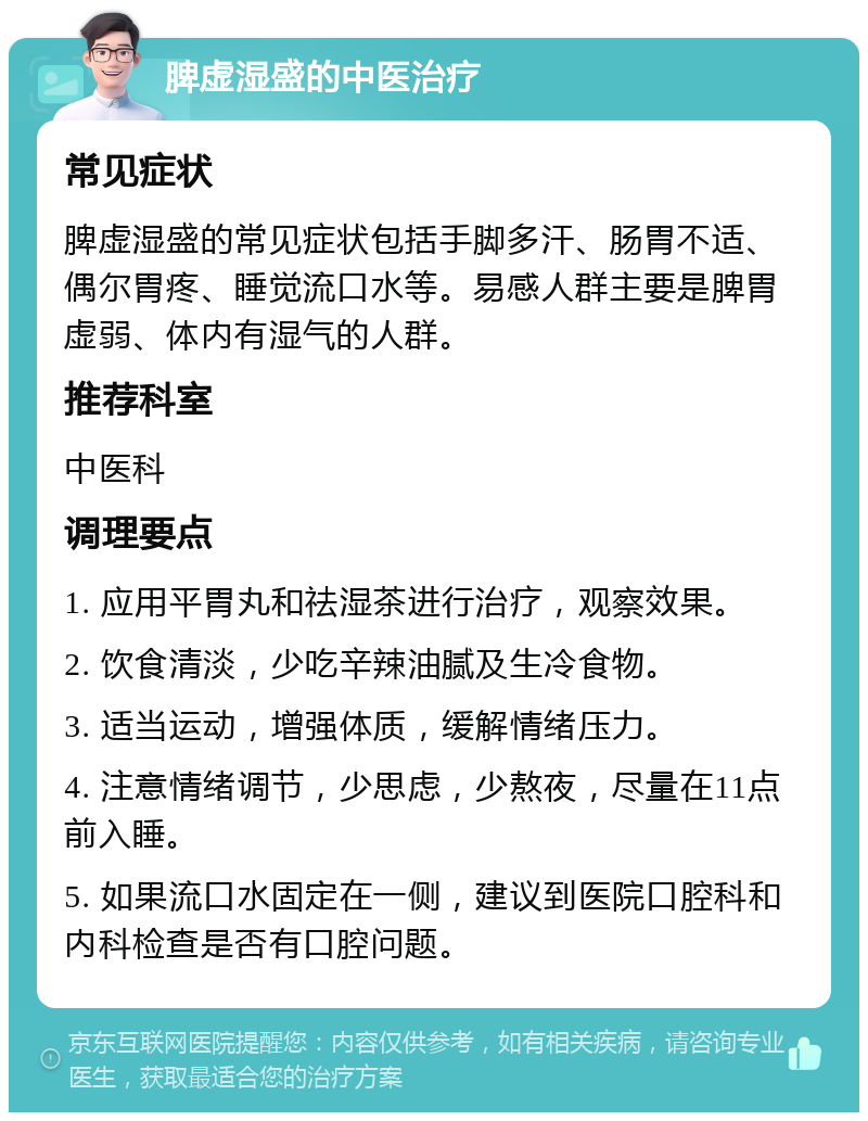 脾虚湿盛的中医治疗 常见症状 脾虚湿盛的常见症状包括手脚多汗、肠胃不适、偶尔胃疼、睡觉流口水等。易感人群主要是脾胃虚弱、体内有湿气的人群。 推荐科室 中医科 调理要点 1. 应用平胃丸和祛湿茶进行治疗，观察效果。 2. 饮食清淡，少吃辛辣油腻及生冷食物。 3. 适当运动，增强体质，缓解情绪压力。 4. 注意情绪调节，少思虑，少熬夜，尽量在11点前入睡。 5. 如果流口水固定在一侧，建议到医院口腔科和内科检查是否有口腔问题。