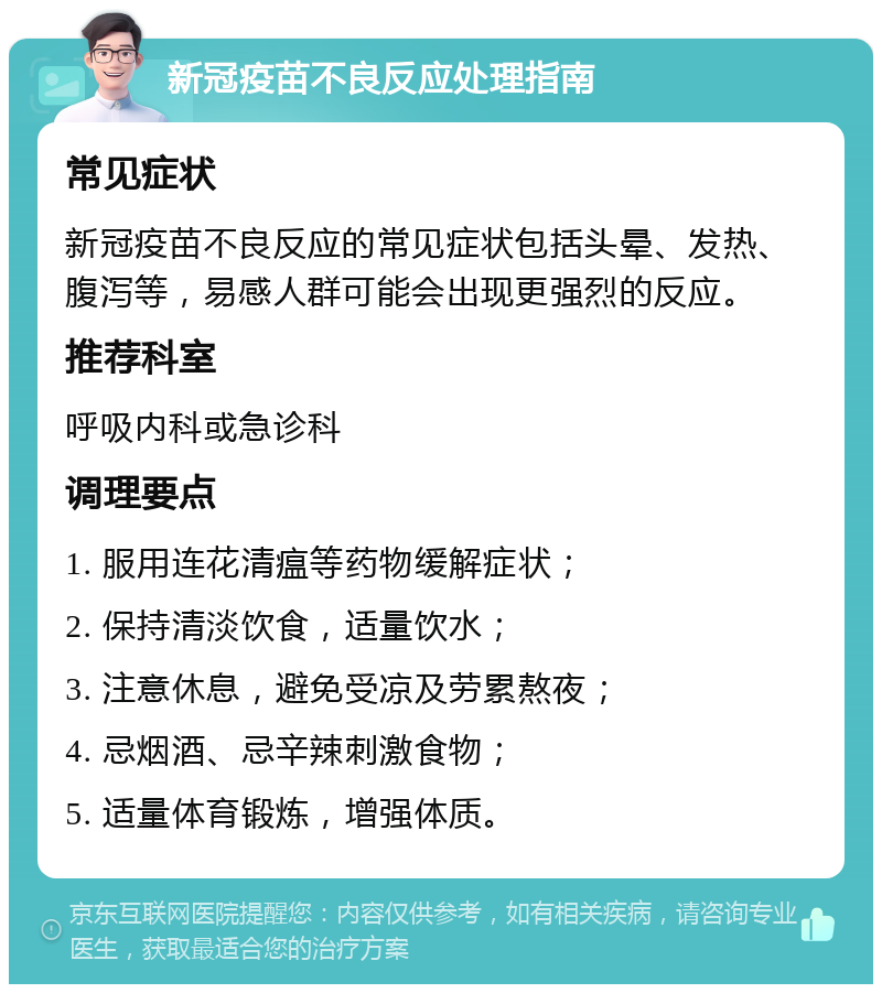 新冠疫苗不良反应处理指南 常见症状 新冠疫苗不良反应的常见症状包括头晕、发热、腹泻等，易感人群可能会出现更强烈的反应。 推荐科室 呼吸内科或急诊科 调理要点 1. 服用连花清瘟等药物缓解症状； 2. 保持清淡饮食，适量饮水； 3. 注意休息，避免受凉及劳累熬夜； 4. 忌烟酒、忌辛辣刺激食物； 5. 适量体育锻炼，增强体质。