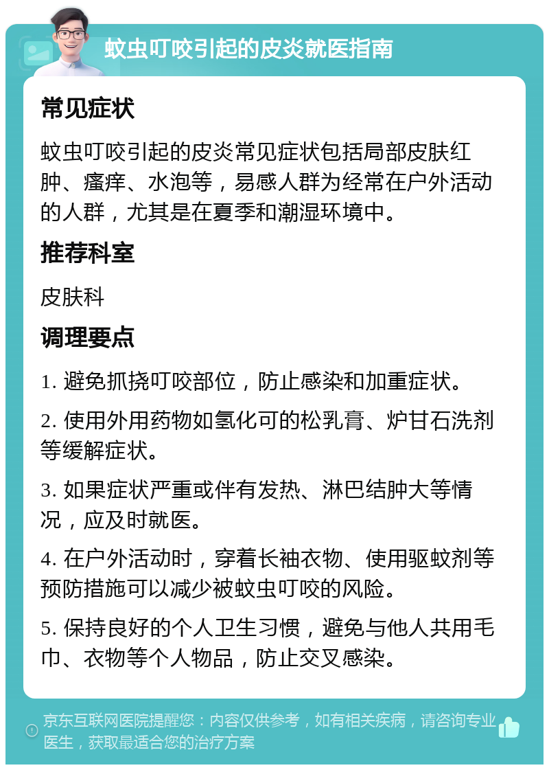 蚊虫叮咬引起的皮炎就医指南 常见症状 蚊虫叮咬引起的皮炎常见症状包括局部皮肤红肿、瘙痒、水泡等，易感人群为经常在户外活动的人群，尤其是在夏季和潮湿环境中。 推荐科室 皮肤科 调理要点 1. 避免抓挠叮咬部位，防止感染和加重症状。 2. 使用外用药物如氢化可的松乳膏、炉甘石洗剂等缓解症状。 3. 如果症状严重或伴有发热、淋巴结肿大等情况，应及时就医。 4. 在户外活动时，穿着长袖衣物、使用驱蚊剂等预防措施可以减少被蚊虫叮咬的风险。 5. 保持良好的个人卫生习惯，避免与他人共用毛巾、衣物等个人物品，防止交叉感染。