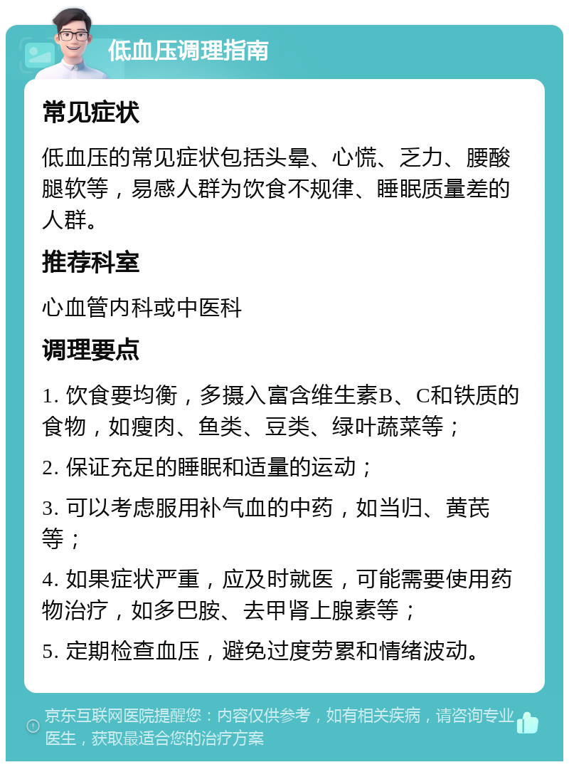 低血压调理指南 常见症状 低血压的常见症状包括头晕、心慌、乏力、腰酸腿软等，易感人群为饮食不规律、睡眠质量差的人群。 推荐科室 心血管内科或中医科 调理要点 1. 饮食要均衡，多摄入富含维生素B、C和铁质的食物，如瘦肉、鱼类、豆类、绿叶蔬菜等； 2. 保证充足的睡眠和适量的运动； 3. 可以考虑服用补气血的中药，如当归、黄芪等； 4. 如果症状严重，应及时就医，可能需要使用药物治疗，如多巴胺、去甲肾上腺素等； 5. 定期检查血压，避免过度劳累和情绪波动。