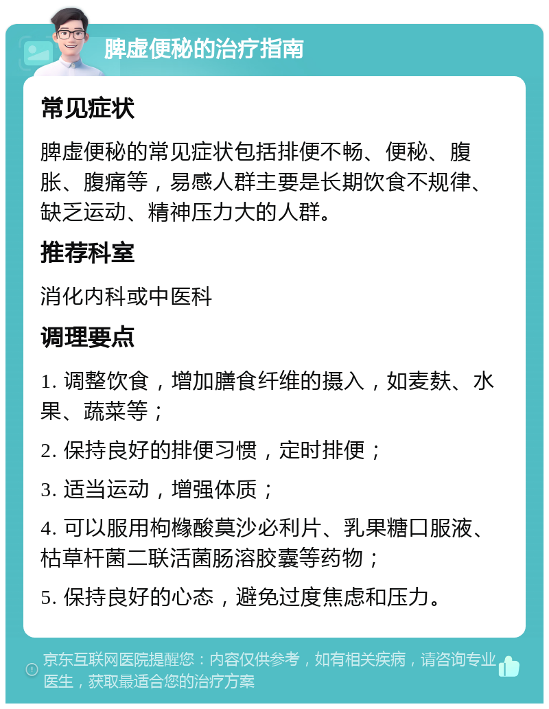 脾虚便秘的治疗指南 常见症状 脾虚便秘的常见症状包括排便不畅、便秘、腹胀、腹痛等，易感人群主要是长期饮食不规律、缺乏运动、精神压力大的人群。 推荐科室 消化内科或中医科 调理要点 1. 调整饮食，增加膳食纤维的摄入，如麦麸、水果、蔬菜等； 2. 保持良好的排便习惯，定时排便； 3. 适当运动，增强体质； 4. 可以服用枸橼酸莫沙必利片、乳果糖口服液、枯草杆菌二联活菌肠溶胶囊等药物； 5. 保持良好的心态，避免过度焦虑和压力。