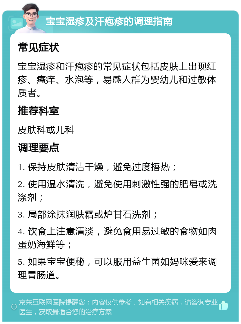 宝宝湿疹及汗疱疹的调理指南 常见症状 宝宝湿疹和汗疱疹的常见症状包括皮肤上出现红疹、瘙痒、水泡等，易感人群为婴幼儿和过敏体质者。 推荐科室 皮肤科或儿科 调理要点 1. 保持皮肤清洁干燥，避免过度捂热； 2. 使用温水清洗，避免使用刺激性强的肥皂或洗涤剂； 3. 局部涂抹润肤霜或炉甘石洗剂； 4. 饮食上注意清淡，避免食用易过敏的食物如肉蛋奶海鲜等； 5. 如果宝宝便秘，可以服用益生菌如妈咪爱来调理胃肠道。