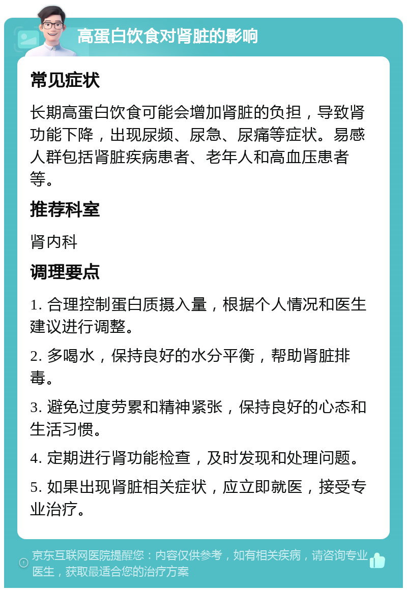 高蛋白饮食对肾脏的影响 常见症状 长期高蛋白饮食可能会增加肾脏的负担，导致肾功能下降，出现尿频、尿急、尿痛等症状。易感人群包括肾脏疾病患者、老年人和高血压患者等。 推荐科室 肾内科 调理要点 1. 合理控制蛋白质摄入量，根据个人情况和医生建议进行调整。 2. 多喝水，保持良好的水分平衡，帮助肾脏排毒。 3. 避免过度劳累和精神紧张，保持良好的心态和生活习惯。 4. 定期进行肾功能检查，及时发现和处理问题。 5. 如果出现肾脏相关症状，应立即就医，接受专业治疗。