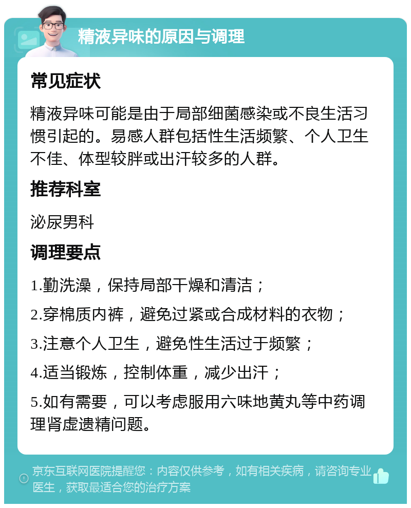 精液异味的原因与调理 常见症状 精液异味可能是由于局部细菌感染或不良生活习惯引起的。易感人群包括性生活频繁、个人卫生不佳、体型较胖或出汗较多的人群。 推荐科室 泌尿男科 调理要点 1.勤洗澡，保持局部干燥和清洁； 2.穿棉质内裤，避免过紧或合成材料的衣物； 3.注意个人卫生，避免性生活过于频繁； 4.适当锻炼，控制体重，减少出汗； 5.如有需要，可以考虑服用六味地黄丸等中药调理肾虚遗精问题。