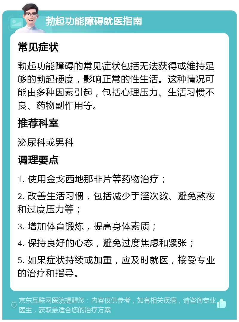 勃起功能障碍就医指南 常见症状 勃起功能障碍的常见症状包括无法获得或维持足够的勃起硬度，影响正常的性生活。这种情况可能由多种因素引起，包括心理压力、生活习惯不良、药物副作用等。 推荐科室 泌尿科或男科 调理要点 1. 使用金戈西地那非片等药物治疗； 2. 改善生活习惯，包括减少手淫次数、避免熬夜和过度压力等； 3. 增加体育锻炼，提高身体素质； 4. 保持良好的心态，避免过度焦虑和紧张； 5. 如果症状持续或加重，应及时就医，接受专业的治疗和指导。