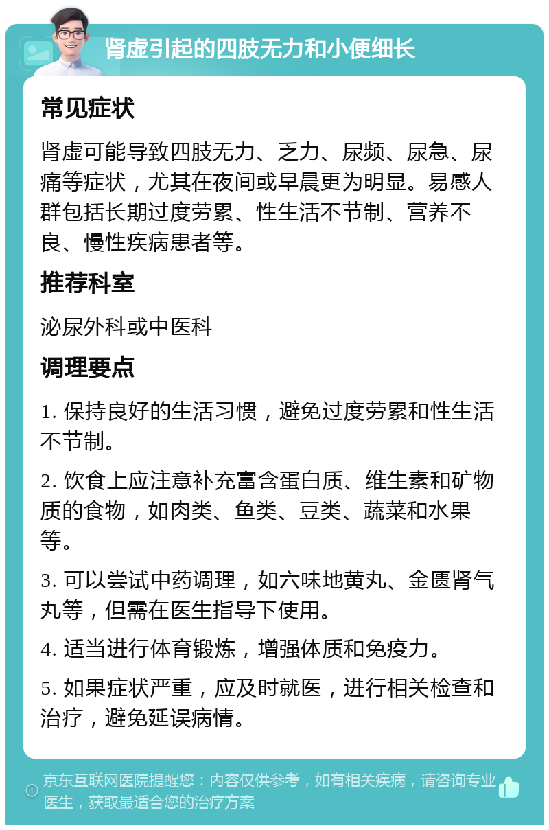 肾虚引起的四肢无力和小便细长 常见症状 肾虚可能导致四肢无力、乏力、尿频、尿急、尿痛等症状，尤其在夜间或早晨更为明显。易感人群包括长期过度劳累、性生活不节制、营养不良、慢性疾病患者等。 推荐科室 泌尿外科或中医科 调理要点 1. 保持良好的生活习惯，避免过度劳累和性生活不节制。 2. 饮食上应注意补充富含蛋白质、维生素和矿物质的食物，如肉类、鱼类、豆类、蔬菜和水果等。 3. 可以尝试中药调理，如六味地黄丸、金匮肾气丸等，但需在医生指导下使用。 4. 适当进行体育锻炼，增强体质和免疫力。 5. 如果症状严重，应及时就医，进行相关检查和治疗，避免延误病情。