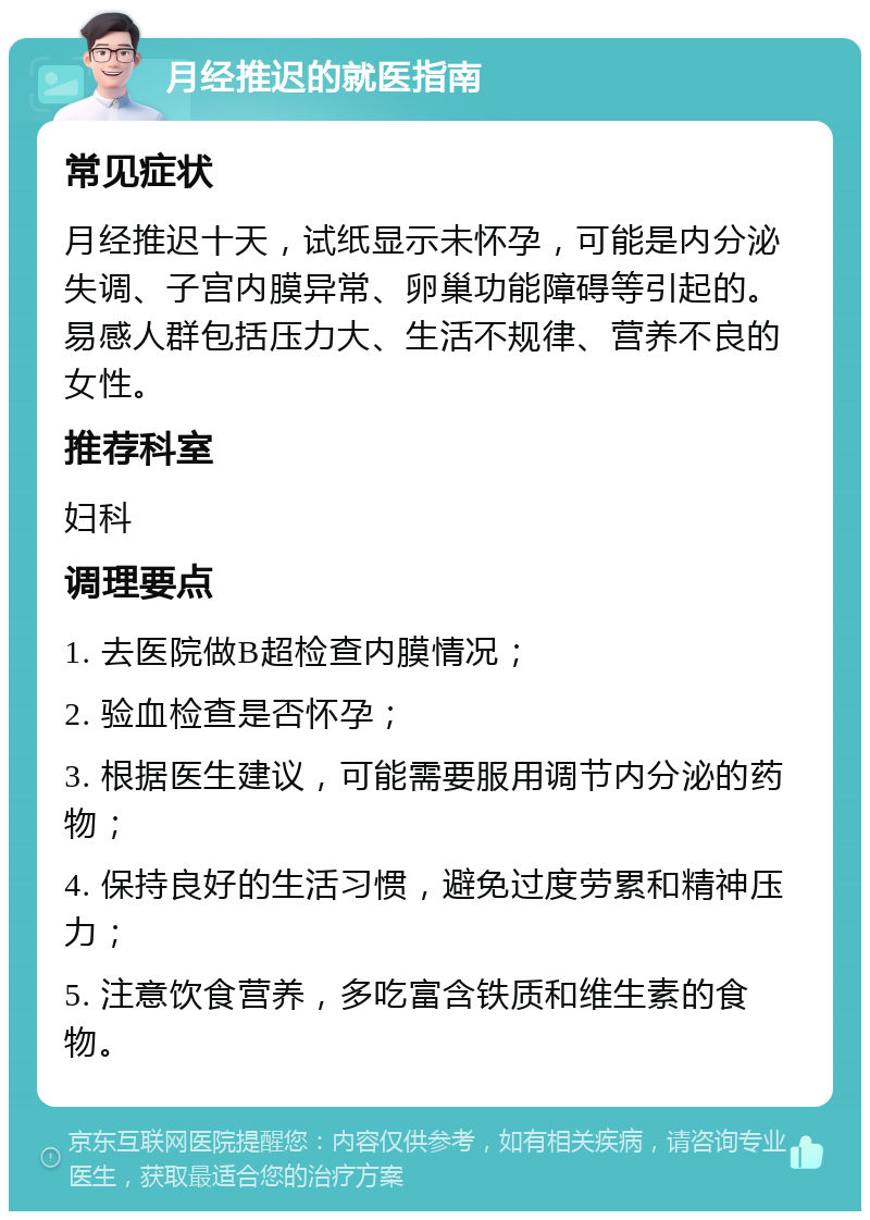 月经推迟的就医指南 常见症状 月经推迟十天，试纸显示未怀孕，可能是内分泌失调、子宫内膜异常、卵巢功能障碍等引起的。易感人群包括压力大、生活不规律、营养不良的女性。 推荐科室 妇科 调理要点 1. 去医院做B超检查内膜情况； 2. 验血检查是否怀孕； 3. 根据医生建议，可能需要服用调节内分泌的药物； 4. 保持良好的生活习惯，避免过度劳累和精神压力； 5. 注意饮食营养，多吃富含铁质和维生素的食物。