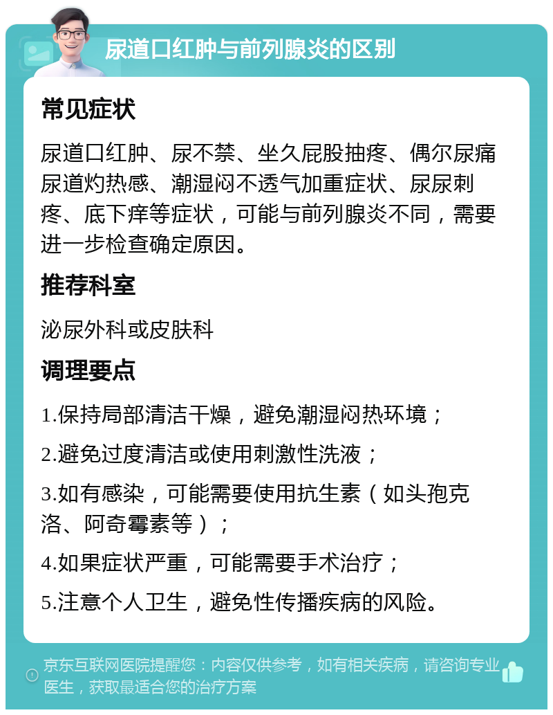 尿道口红肿与前列腺炎的区别 常见症状 尿道口红肿、尿不禁、坐久屁股抽疼、偶尔尿痛尿道灼热感、潮湿闷不透气加重症状、尿尿刺疼、底下痒等症状，可能与前列腺炎不同，需要进一步检查确定原因。 推荐科室 泌尿外科或皮肤科 调理要点 1.保持局部清洁干燥，避免潮湿闷热环境； 2.避免过度清洁或使用刺激性洗液； 3.如有感染，可能需要使用抗生素（如头孢克洛、阿奇霉素等）； 4.如果症状严重，可能需要手术治疗； 5.注意个人卫生，避免性传播疾病的风险。