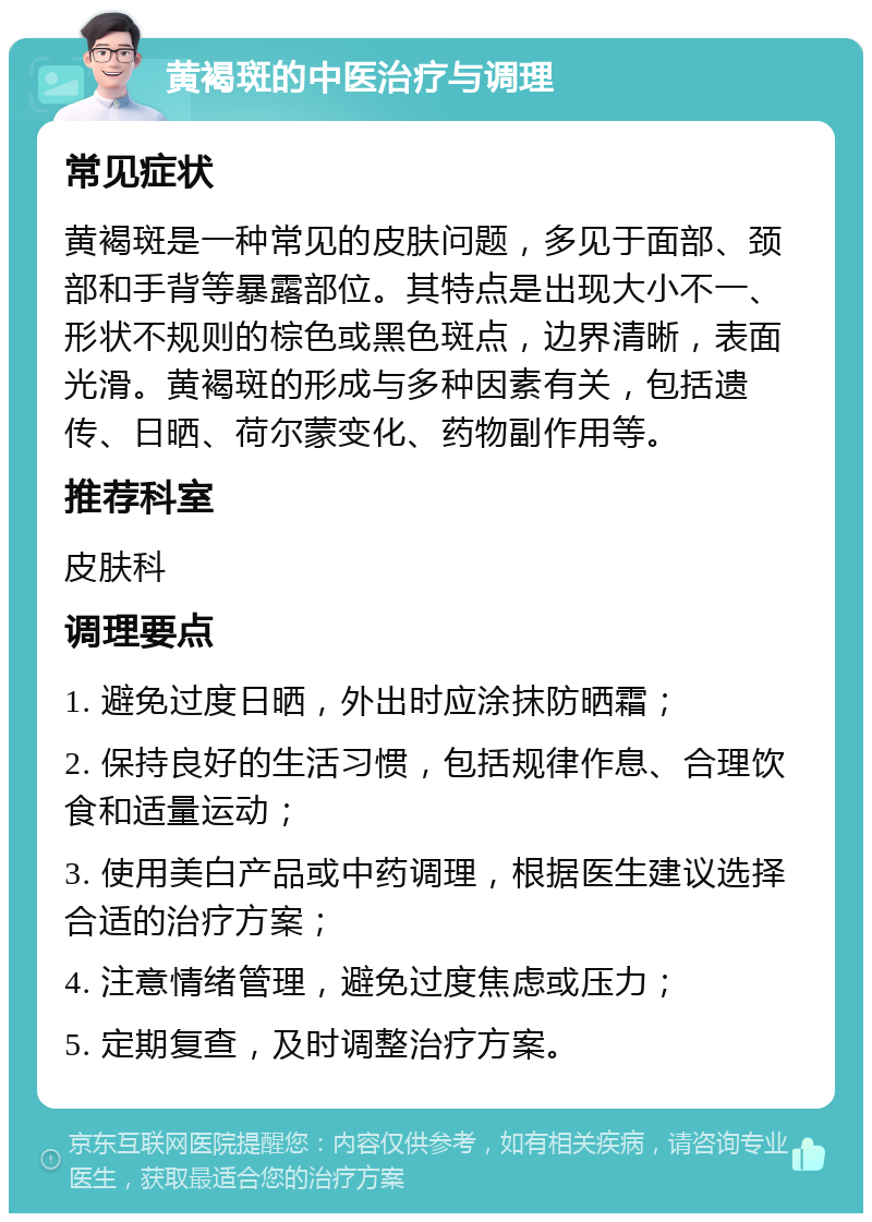 黄褐斑的中医治疗与调理 常见症状 黄褐斑是一种常见的皮肤问题，多见于面部、颈部和手背等暴露部位。其特点是出现大小不一、形状不规则的棕色或黑色斑点，边界清晰，表面光滑。黄褐斑的形成与多种因素有关，包括遗传、日晒、荷尔蒙变化、药物副作用等。 推荐科室 皮肤科 调理要点 1. 避免过度日晒，外出时应涂抹防晒霜； 2. 保持良好的生活习惯，包括规律作息、合理饮食和适量运动； 3. 使用美白产品或中药调理，根据医生建议选择合适的治疗方案； 4. 注意情绪管理，避免过度焦虑或压力； 5. 定期复查，及时调整治疗方案。