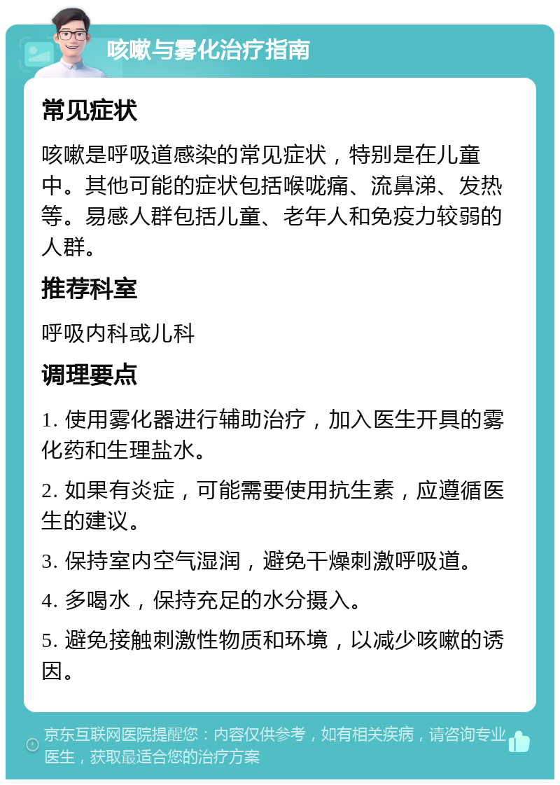 咳嗽与雾化治疗指南 常见症状 咳嗽是呼吸道感染的常见症状，特别是在儿童中。其他可能的症状包括喉咙痛、流鼻涕、发热等。易感人群包括儿童、老年人和免疫力较弱的人群。 推荐科室 呼吸内科或儿科 调理要点 1. 使用雾化器进行辅助治疗，加入医生开具的雾化药和生理盐水。 2. 如果有炎症，可能需要使用抗生素，应遵循医生的建议。 3. 保持室内空气湿润，避免干燥刺激呼吸道。 4. 多喝水，保持充足的水分摄入。 5. 避免接触刺激性物质和环境，以减少咳嗽的诱因。