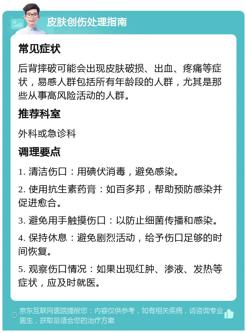 皮肤创伤处理指南 常见症状 后背摔破可能会出现皮肤破损、出血、疼痛等症状，易感人群包括所有年龄段的人群，尤其是那些从事高风险活动的人群。 推荐科室 外科或急诊科 调理要点 1. 清洁伤口：用碘伏消毒，避免感染。 2. 使用抗生素药膏：如百多邦，帮助预防感染并促进愈合。 3. 避免用手触摸伤口：以防止细菌传播和感染。 4. 保持休息：避免剧烈活动，给予伤口足够的时间恢复。 5. 观察伤口情况：如果出现红肿、渗液、发热等症状，应及时就医。