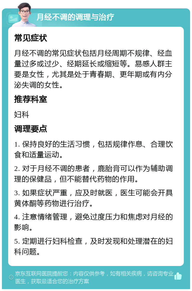 月经不调的调理与治疗 常见症状 月经不调的常见症状包括月经周期不规律、经血量过多或过少、经期延长或缩短等。易感人群主要是女性，尤其是处于青春期、更年期或有内分泌失调的女性。 推荐科室 妇科 调理要点 1. 保持良好的生活习惯，包括规律作息、合理饮食和适量运动。 2. 对于月经不调的患者，鹿胎膏可以作为辅助调理的保健品，但不能替代药物的作用。 3. 如果症状严重，应及时就医，医生可能会开具黄体酮等药物进行治疗。 4. 注意情绪管理，避免过度压力和焦虑对月经的影响。 5. 定期进行妇科检查，及时发现和处理潜在的妇科问题。