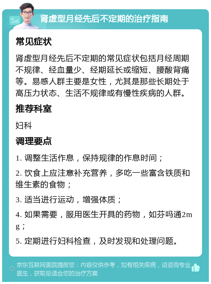 肾虚型月经先后不定期的治疗指南 常见症状 肾虚型月经先后不定期的常见症状包括月经周期不规律、经血量少、经期延长或缩短、腰酸背痛等。易感人群主要是女性，尤其是那些长期处于高压力状态、生活不规律或有慢性疾病的人群。 推荐科室 妇科 调理要点 1. 调整生活作息，保持规律的作息时间； 2. 饮食上应注意补充营养，多吃一些富含铁质和维生素的食物； 3. 适当进行运动，增强体质； 4. 如果需要，服用医生开具的药物，如芬吗通2mg； 5. 定期进行妇科检查，及时发现和处理问题。