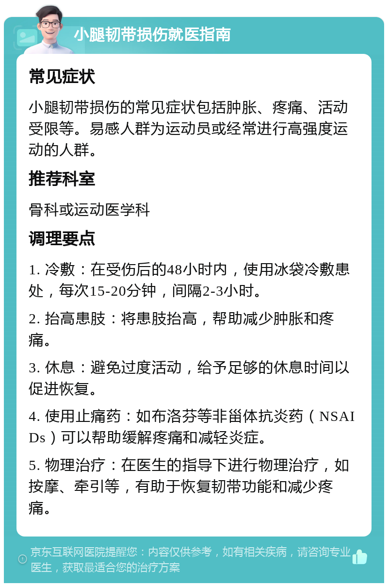 小腿韧带损伤就医指南 常见症状 小腿韧带损伤的常见症状包括肿胀、疼痛、活动受限等。易感人群为运动员或经常进行高强度运动的人群。 推荐科室 骨科或运动医学科 调理要点 1. 冷敷：在受伤后的48小时内，使用冰袋冷敷患处，每次15-20分钟，间隔2-3小时。 2. 抬高患肢：将患肢抬高，帮助减少肿胀和疼痛。 3. 休息：避免过度活动，给予足够的休息时间以促进恢复。 4. 使用止痛药：如布洛芬等非甾体抗炎药（NSAIDs）可以帮助缓解疼痛和减轻炎症。 5. 物理治疗：在医生的指导下进行物理治疗，如按摩、牵引等，有助于恢复韧带功能和减少疼痛。