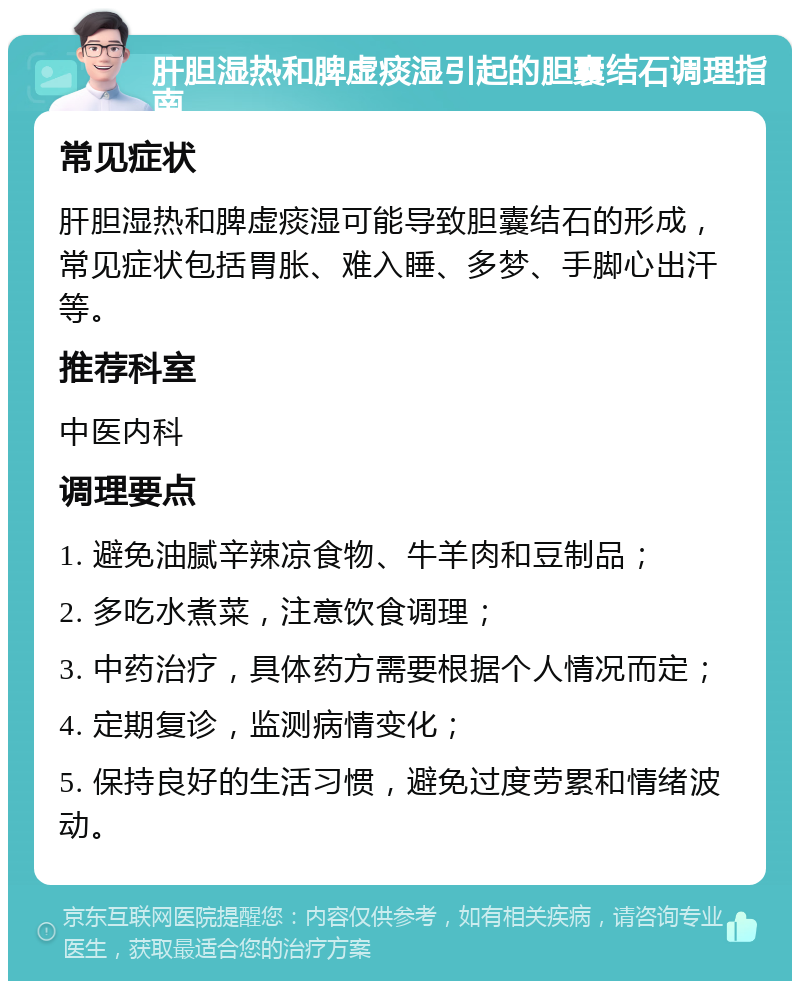 肝胆湿热和脾虚痰湿引起的胆囊结石调理指南 常见症状 肝胆湿热和脾虚痰湿可能导致胆囊结石的形成，常见症状包括胃胀、难入睡、多梦、手脚心出汗等。 推荐科室 中医内科 调理要点 1. 避免油腻辛辣凉食物、牛羊肉和豆制品； 2. 多吃水煮菜，注意饮食调理； 3. 中药治疗，具体药方需要根据个人情况而定； 4. 定期复诊，监测病情变化； 5. 保持良好的生活习惯，避免过度劳累和情绪波动。