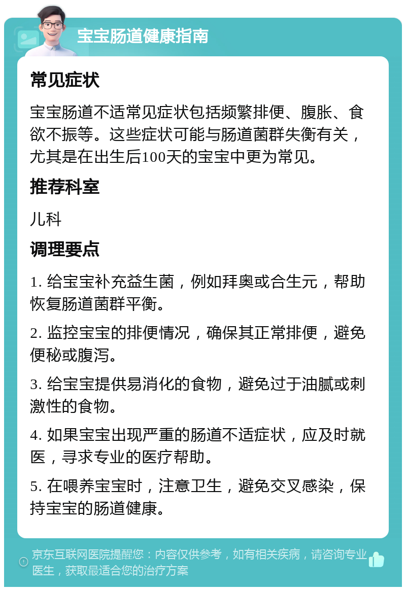 宝宝肠道健康指南 常见症状 宝宝肠道不适常见症状包括频繁排便、腹胀、食欲不振等。这些症状可能与肠道菌群失衡有关，尤其是在出生后100天的宝宝中更为常见。 推荐科室 儿科 调理要点 1. 给宝宝补充益生菌，例如拜奥或合生元，帮助恢复肠道菌群平衡。 2. 监控宝宝的排便情况，确保其正常排便，避免便秘或腹泻。 3. 给宝宝提供易消化的食物，避免过于油腻或刺激性的食物。 4. 如果宝宝出现严重的肠道不适症状，应及时就医，寻求专业的医疗帮助。 5. 在喂养宝宝时，注意卫生，避免交叉感染，保持宝宝的肠道健康。