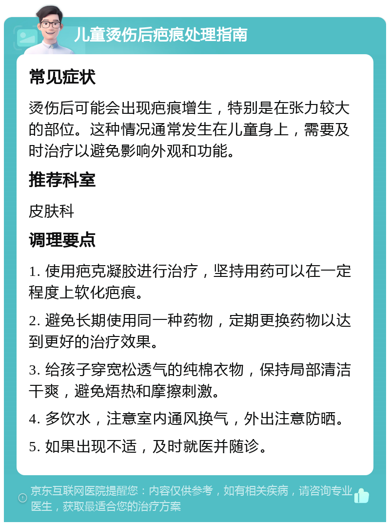 儿童烫伤后疤痕处理指南 常见症状 烫伤后可能会出现疤痕增生，特别是在张力较大的部位。这种情况通常发生在儿童身上，需要及时治疗以避免影响外观和功能。 推荐科室 皮肤科 调理要点 1. 使用疤克凝胶进行治疗，坚持用药可以在一定程度上软化疤痕。 2. 避免长期使用同一种药物，定期更换药物以达到更好的治疗效果。 3. 给孩子穿宽松透气的纯棉衣物，保持局部清洁干爽，避免焐热和摩擦刺激。 4. 多饮水，注意室内通风换气，外出注意防晒。 5. 如果出现不适，及时就医并随诊。