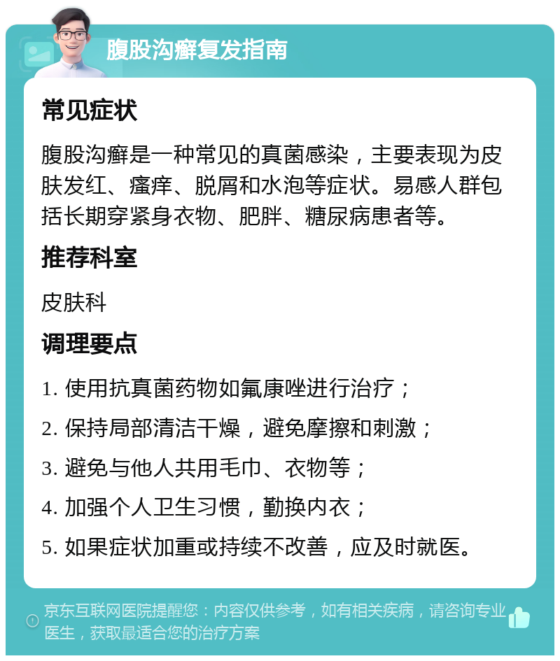 腹股沟癣复发指南 常见症状 腹股沟癣是一种常见的真菌感染，主要表现为皮肤发红、瘙痒、脱屑和水泡等症状。易感人群包括长期穿紧身衣物、肥胖、糖尿病患者等。 推荐科室 皮肤科 调理要点 1. 使用抗真菌药物如氟康唑进行治疗； 2. 保持局部清洁干燥，避免摩擦和刺激； 3. 避免与他人共用毛巾、衣物等； 4. 加强个人卫生习惯，勤换内衣； 5. 如果症状加重或持续不改善，应及时就医。