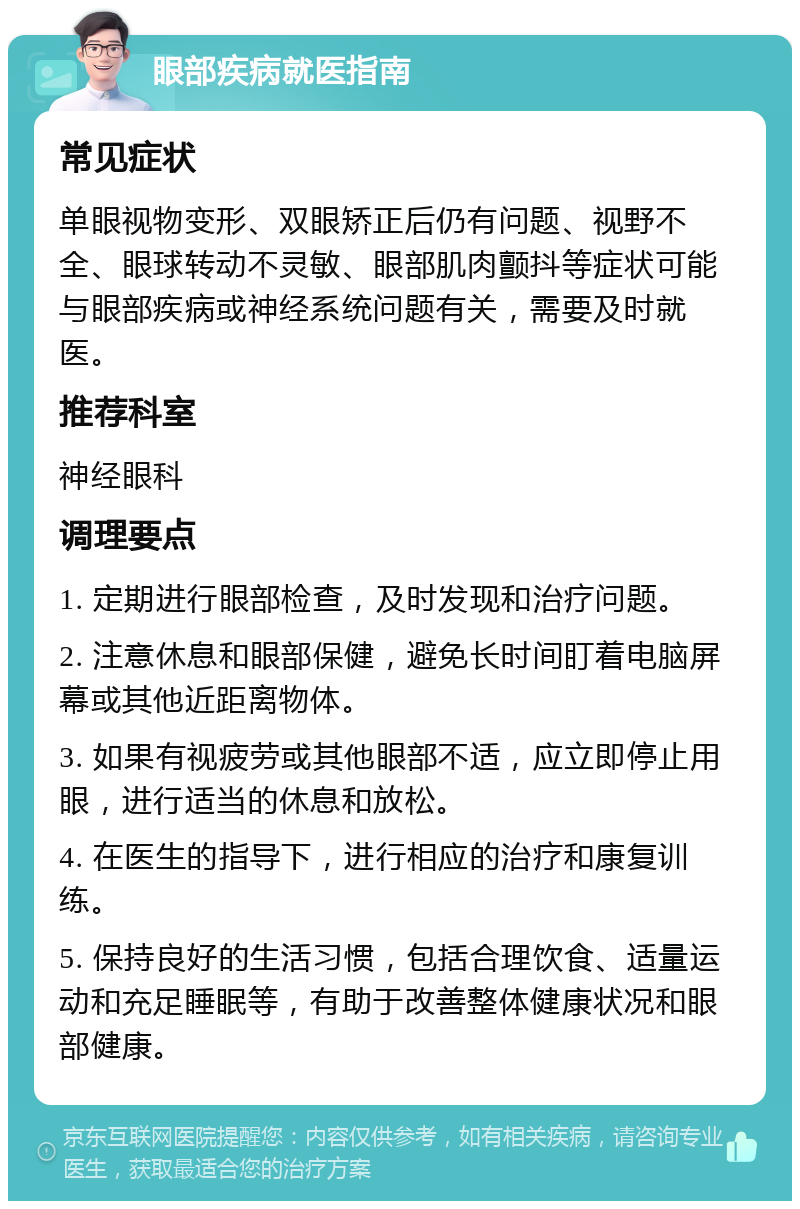 眼部疾病就医指南 常见症状 单眼视物变形、双眼矫正后仍有问题、视野不全、眼球转动不灵敏、眼部肌肉颤抖等症状可能与眼部疾病或神经系统问题有关，需要及时就医。 推荐科室 神经眼科 调理要点 1. 定期进行眼部检查，及时发现和治疗问题。 2. 注意休息和眼部保健，避免长时间盯着电脑屏幕或其他近距离物体。 3. 如果有视疲劳或其他眼部不适，应立即停止用眼，进行适当的休息和放松。 4. 在医生的指导下，进行相应的治疗和康复训练。 5. 保持良好的生活习惯，包括合理饮食、适量运动和充足睡眠等，有助于改善整体健康状况和眼部健康。