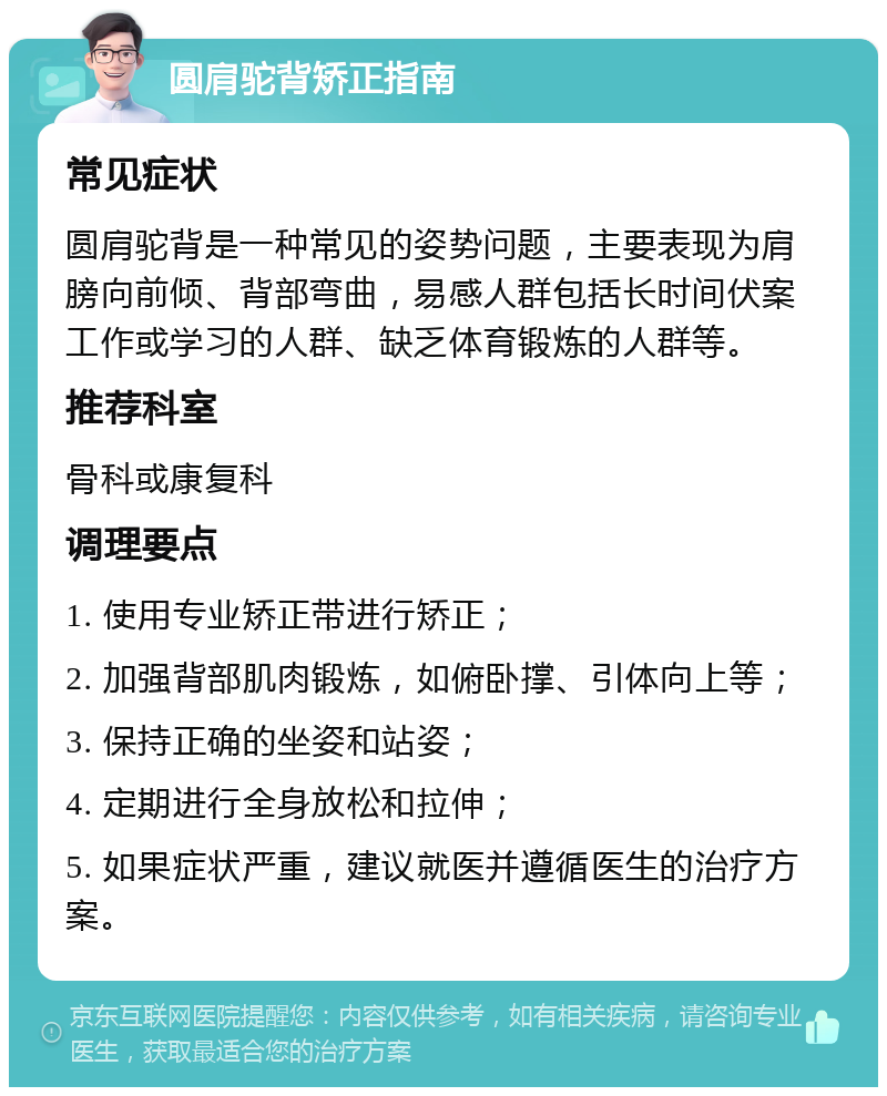 圆肩驼背矫正指南 常见症状 圆肩驼背是一种常见的姿势问题，主要表现为肩膀向前倾、背部弯曲，易感人群包括长时间伏案工作或学习的人群、缺乏体育锻炼的人群等。 推荐科室 骨科或康复科 调理要点 1. 使用专业矫正带进行矫正； 2. 加强背部肌肉锻炼，如俯卧撑、引体向上等； 3. 保持正确的坐姿和站姿； 4. 定期进行全身放松和拉伸； 5. 如果症状严重，建议就医并遵循医生的治疗方案。