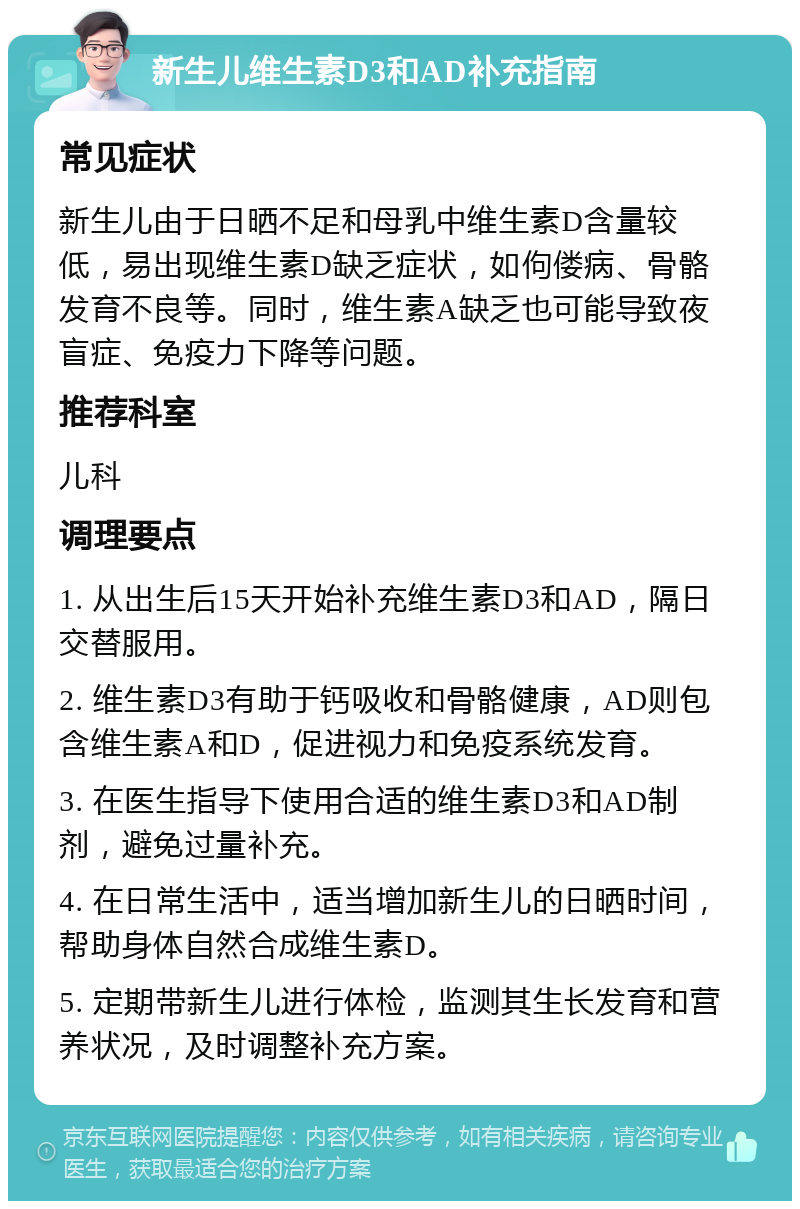 新生儿维生素D3和AD补充指南 常见症状 新生儿由于日晒不足和母乳中维生素D含量较低，易出现维生素D缺乏症状，如佝偻病、骨骼发育不良等。同时，维生素A缺乏也可能导致夜盲症、免疫力下降等问题。 推荐科室 儿科 调理要点 1. 从出生后15天开始补充维生素D3和AD，隔日交替服用。 2. 维生素D3有助于钙吸收和骨骼健康，AD则包含维生素A和D，促进视力和免疫系统发育。 3. 在医生指导下使用合适的维生素D3和AD制剂，避免过量补充。 4. 在日常生活中，适当增加新生儿的日晒时间，帮助身体自然合成维生素D。 5. 定期带新生儿进行体检，监测其生长发育和营养状况，及时调整补充方案。