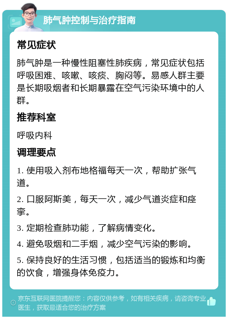 肺气肿控制与治疗指南 常见症状 肺气肿是一种慢性阻塞性肺疾病，常见症状包括呼吸困难、咳嗽、咳痰、胸闷等。易感人群主要是长期吸烟者和长期暴露在空气污染环境中的人群。 推荐科室 呼吸内科 调理要点 1. 使用吸入剂布地格福每天一次，帮助扩张气道。 2. 口服阿斯美，每天一次，减少气道炎症和痉挛。 3. 定期检查肺功能，了解病情变化。 4. 避免吸烟和二手烟，减少空气污染的影响。 5. 保持良好的生活习惯，包括适当的锻炼和均衡的饮食，增强身体免疫力。