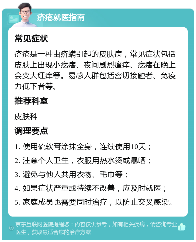 疥疮就医指南 常见症状 疥疮是一种由疥螨引起的皮肤病，常见症状包括皮肤上出现小疙瘩、夜间剧烈瘙痒、疙瘩在晚上会变大红痒等。易感人群包括密切接触者、免疫力低下者等。 推荐科室 皮肤科 调理要点 1. 使用硫软膏涂抹全身，连续使用10天； 2. 注意个人卫生，衣服用热水烫或暴晒； 3. 避免与他人共用衣物、毛巾等； 4. 如果症状严重或持续不改善，应及时就医； 5. 家庭成员也需要同时治疗，以防止交叉感染。