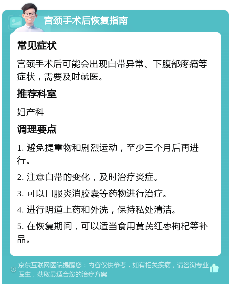 宫颈手术后恢复指南 常见症状 宫颈手术后可能会出现白带异常、下腹部疼痛等症状，需要及时就医。 推荐科室 妇产科 调理要点 1. 避免提重物和剧烈运动，至少三个月后再进行。 2. 注意白带的变化，及时治疗炎症。 3. 可以口服炎消胶囊等药物进行治疗。 4. 进行阴道上药和外洗，保持私处清洁。 5. 在恢复期间，可以适当食用黄芪红枣枸杞等补品。