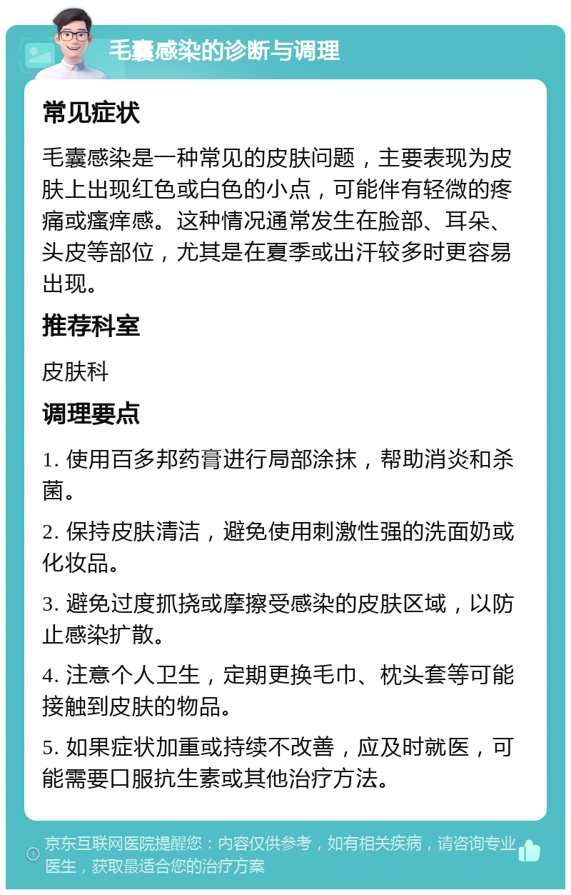 毛囊感染的诊断与调理 常见症状 毛囊感染是一种常见的皮肤问题，主要表现为皮肤上出现红色或白色的小点，可能伴有轻微的疼痛或瘙痒感。这种情况通常发生在脸部、耳朵、头皮等部位，尤其是在夏季或出汗较多时更容易出现。 推荐科室 皮肤科 调理要点 1. 使用百多邦药膏进行局部涂抹，帮助消炎和杀菌。 2. 保持皮肤清洁，避免使用刺激性强的洗面奶或化妆品。 3. 避免过度抓挠或摩擦受感染的皮肤区域，以防止感染扩散。 4. 注意个人卫生，定期更换毛巾、枕头套等可能接触到皮肤的物品。 5. 如果症状加重或持续不改善，应及时就医，可能需要口服抗生素或其他治疗方法。