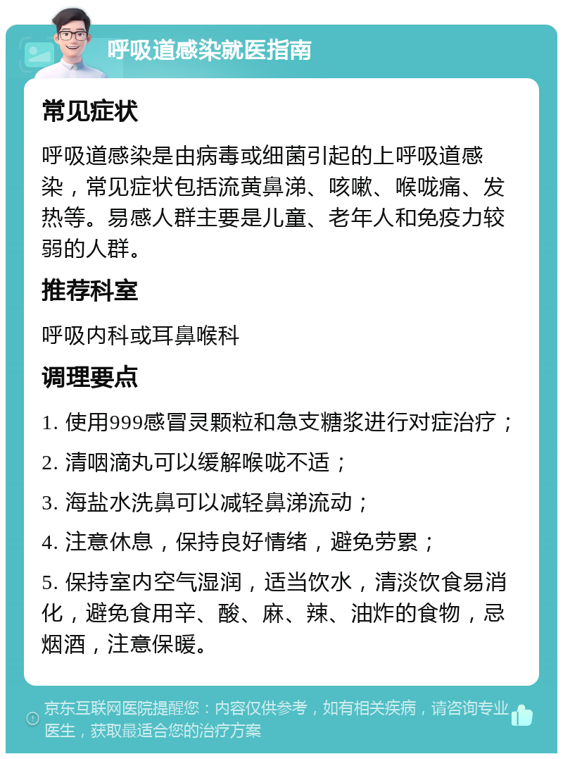 呼吸道感染就医指南 常见症状 呼吸道感染是由病毒或细菌引起的上呼吸道感染，常见症状包括流黄鼻涕、咳嗽、喉咙痛、发热等。易感人群主要是儿童、老年人和免疫力较弱的人群。 推荐科室 呼吸内科或耳鼻喉科 调理要点 1. 使用999感冒灵颗粒和急支糖浆进行对症治疗； 2. 清咽滴丸可以缓解喉咙不适； 3. 海盐水洗鼻可以减轻鼻涕流动； 4. 注意休息，保持良好情绪，避免劳累； 5. 保持室内空气湿润，适当饮水，清淡饮食易消化，避免食用辛、酸、麻、辣、油炸的食物，忌烟酒，注意保暖。