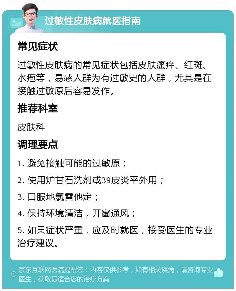 过敏性皮肤病就医指南 常见症状 过敏性皮肤病的常见症状包括皮肤瘙痒、红斑、水疱等，易感人群为有过敏史的人群，尤其是在接触过敏原后容易发作。 推荐科室 皮肤科 调理要点 1. 避免接触可能的过敏原； 2. 使用炉甘石洗剂或39皮炎平外用； 3. 口服地氯雷他定； 4. 保持环境清洁，开窗通风； 5. 如果症状严重，应及时就医，接受医生的专业治疗建议。