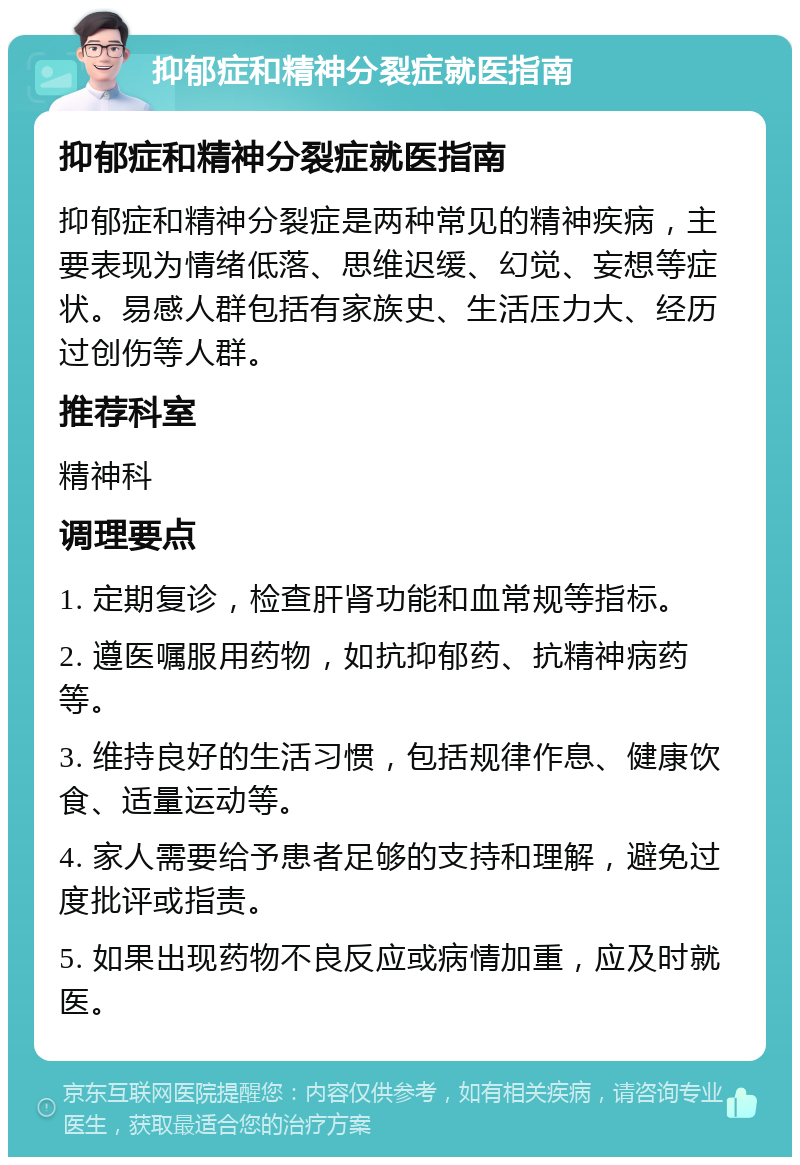 抑郁症和精神分裂症就医指南 抑郁症和精神分裂症就医指南 抑郁症和精神分裂症是两种常见的精神疾病，主要表现为情绪低落、思维迟缓、幻觉、妄想等症状。易感人群包括有家族史、生活压力大、经历过创伤等人群。 推荐科室 精神科 调理要点 1. 定期复诊，检查肝肾功能和血常规等指标。 2. 遵医嘱服用药物，如抗抑郁药、抗精神病药等。 3. 维持良好的生活习惯，包括规律作息、健康饮食、适量运动等。 4. 家人需要给予患者足够的支持和理解，避免过度批评或指责。 5. 如果出现药物不良反应或病情加重，应及时就医。