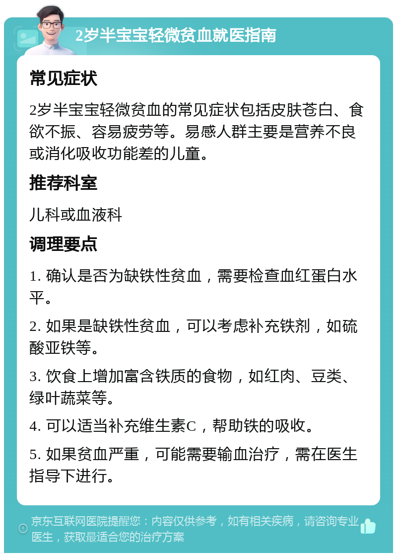 2岁半宝宝轻微贫血就医指南 常见症状 2岁半宝宝轻微贫血的常见症状包括皮肤苍白、食欲不振、容易疲劳等。易感人群主要是营养不良或消化吸收功能差的儿童。 推荐科室 儿科或血液科 调理要点 1. 确认是否为缺铁性贫血，需要检查血红蛋白水平。 2. 如果是缺铁性贫血，可以考虑补充铁剂，如硫酸亚铁等。 3. 饮食上增加富含铁质的食物，如红肉、豆类、绿叶蔬菜等。 4. 可以适当补充维生素C，帮助铁的吸收。 5. 如果贫血严重，可能需要输血治疗，需在医生指导下进行。